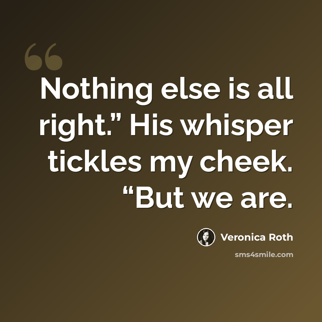 “Nothing else is all right.” His whisper tickles my cheek. “But we are.” quote by Veronica Roth