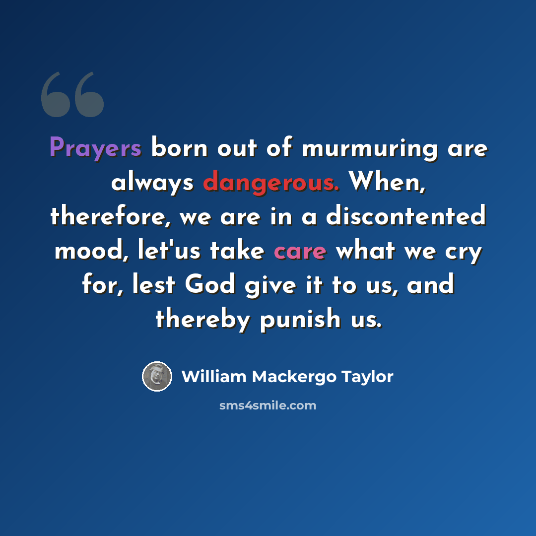 “Prayers born out of murmuring are always dangerous. When, therefore, we are in a discontented mood, let'us take care what we cry for, lest God give it to us, and thereby punish us.” quote by William Mackergo Taylor