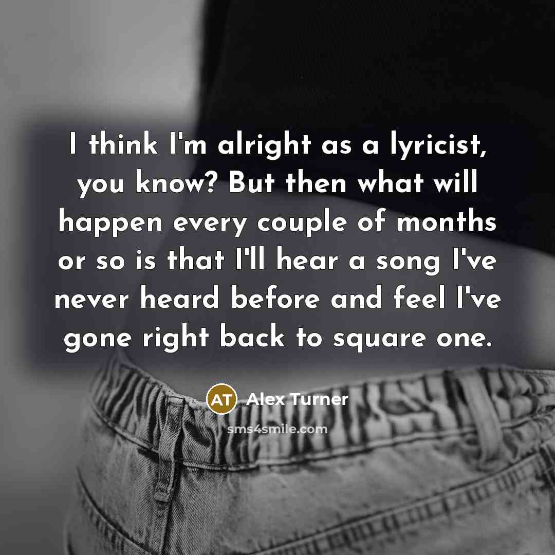 “I think I'm alright as a lyricist, you know? But then what will happen every couple of months or so is that I'll hear a song I've never heard before and feel I've gone right back to square one.” quote by Alex Turner
