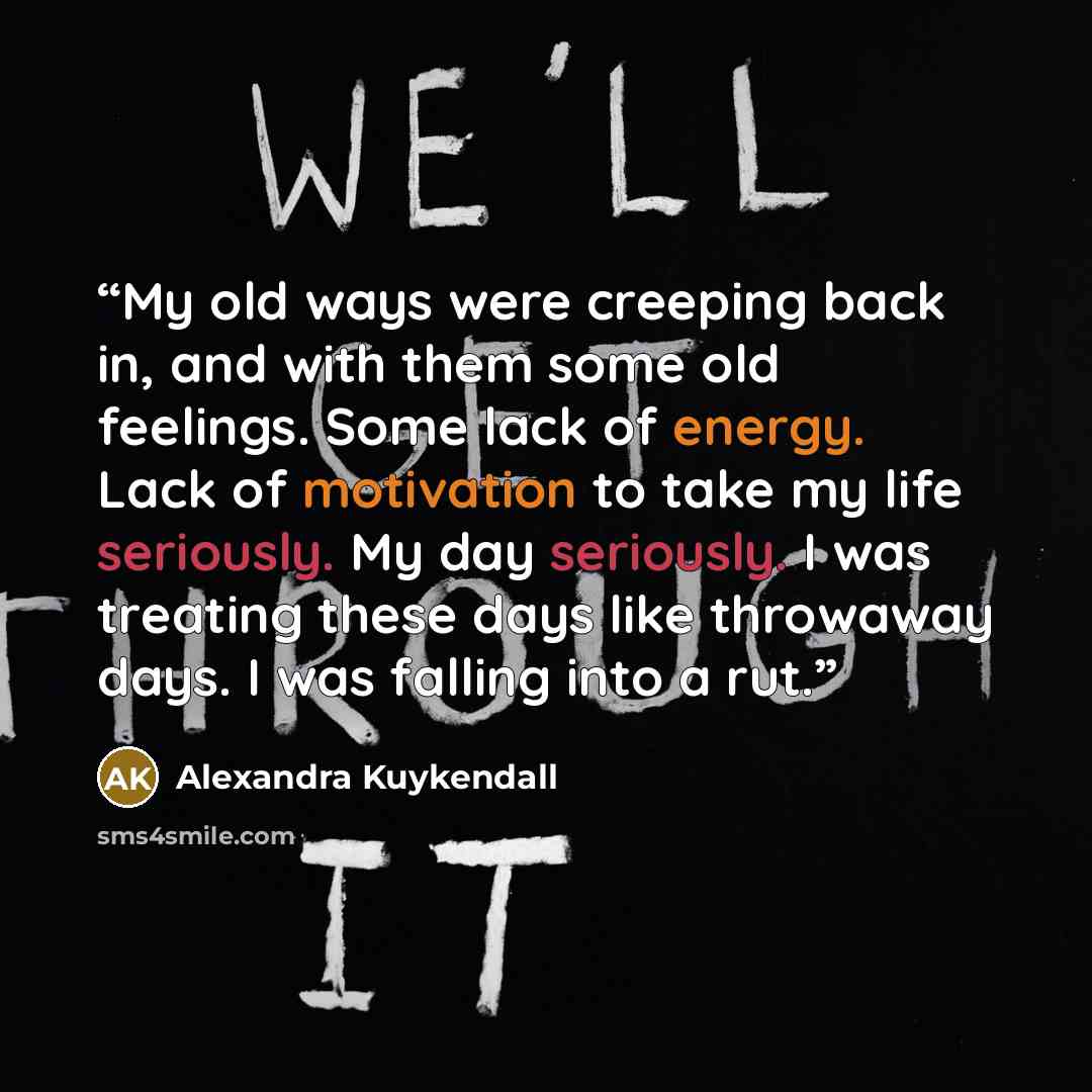 “My old ways were creeping back in, and with them some old feelings. Some lack of energy. Lack of motivation to take my life seriously. My day seriously. I was treating these days like throwaway days. I was falling into a rut.” quote by Alexandra Kuykendall