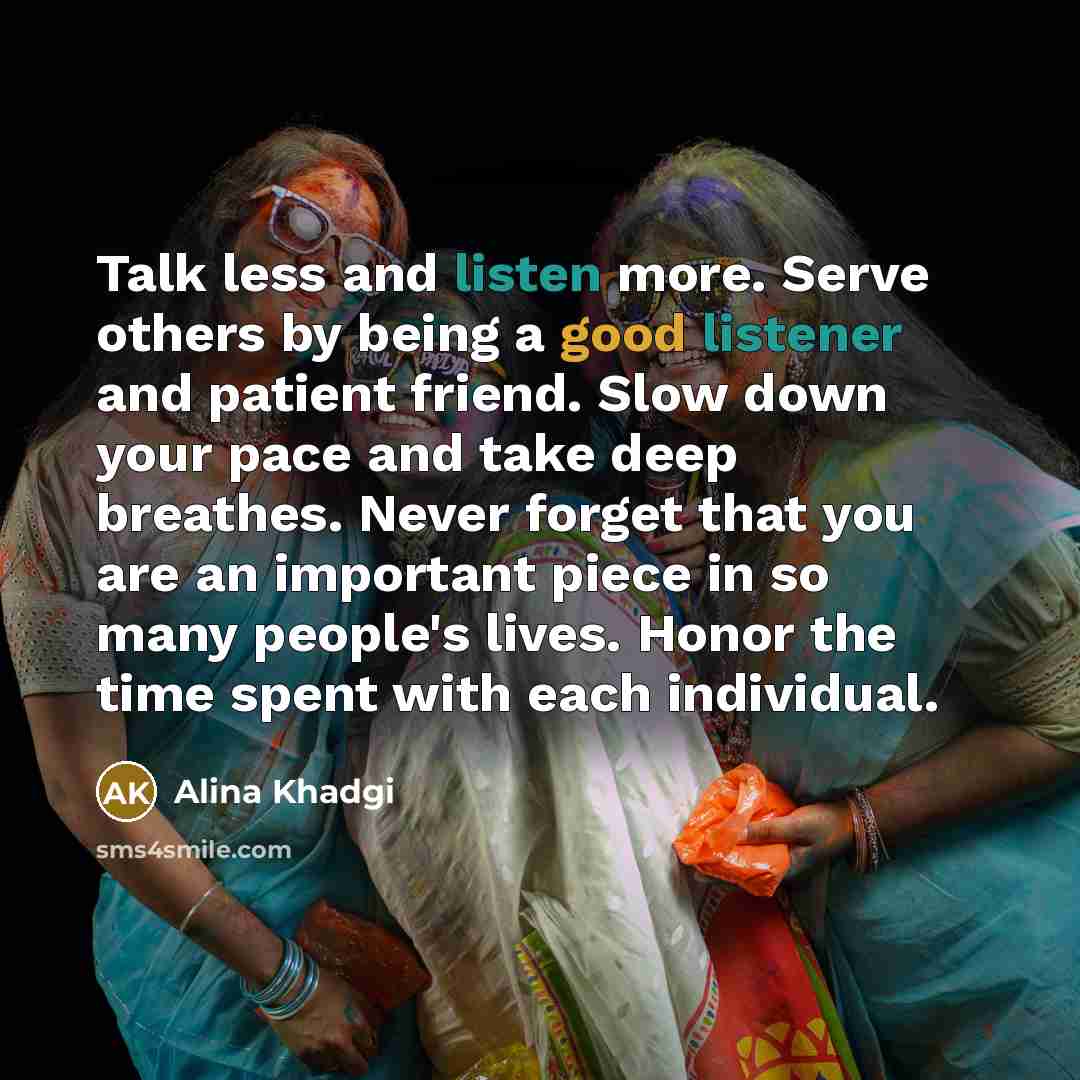 “Talk less and listen more. Serve others by being a good listener and patient friend. Slow down your pace and take deep breathes. Never forget that you are an important piece in so many people's lives. Honor the time spent with each individual.” quote by Alina Khadgi