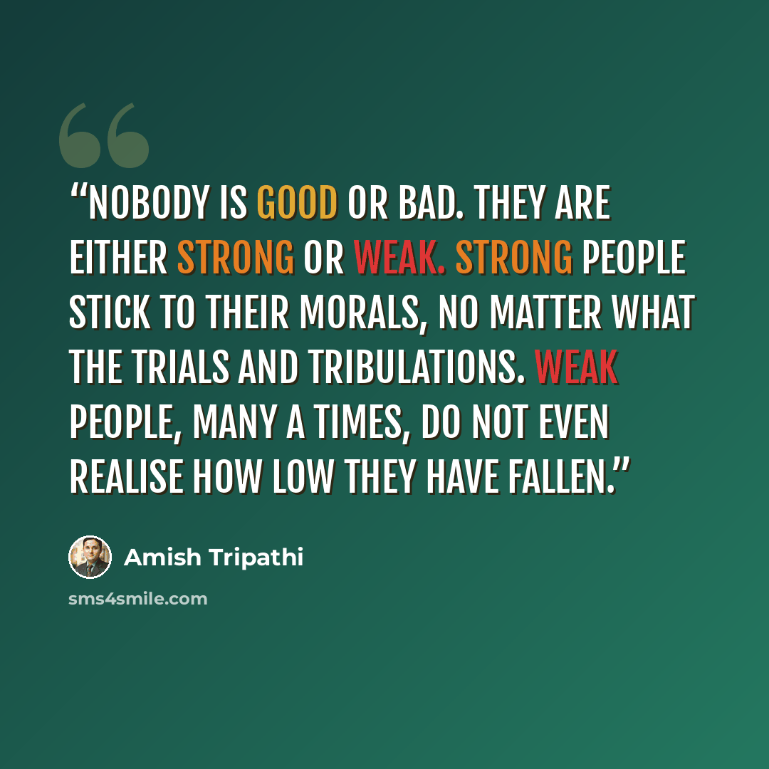 “Nobody is good or bad. They are either strong or weak. Strong people stick to their morals, no matter what the trials and tribulations. Weak people, many a times, do not even realise how low they have fallen.” quote by Amish Tripathi