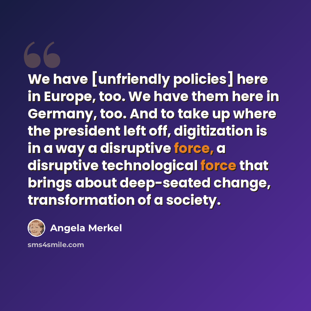 “We have [unfriendly policies] here in Europe, too. We have them here in Germany, too. And to take up where the president left off, digitization is in a way a disruptive force, a disruptive technological force that brings about deep-seated change, transformation of a society.” quote by Angela Merkel
