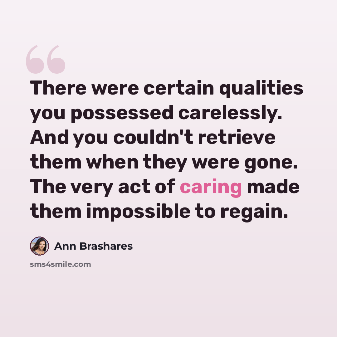 “There were certain qualities you possessed carelessly. And you couldn't retrieve them when they were gone. The very act of caring made them impossible to regain.” quote by Ann Brashares