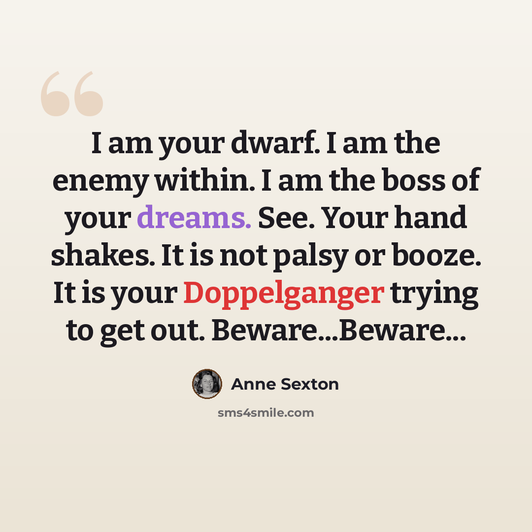 “I am your dwarf. I am the enemy within. I am the boss of your dreams. See. Your hand shakes. It is not palsy or booze. It is your Doppelganger trying to get out. Beware...Beware...” quote by Anne Sexton