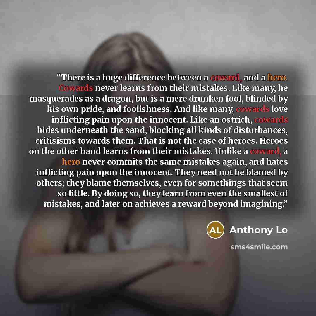 “There is a huge difference between a coward, and a hero. Cowards never learns from their mistakes. Like many, he masquerades as a dragon, but is a mere drunken fool, blinded by his own pride, and foolishness. And like many, cowards love inflicting pain upon the innocent. Like an ostrich, cowards…” quote by Anthony Lo