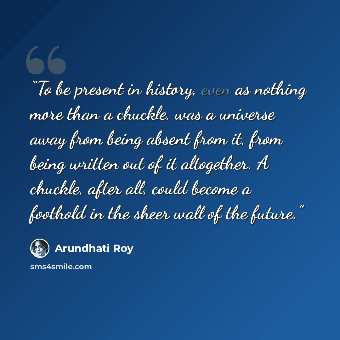 “To be present in history, even as nothing more than a chuckle, was a universe away from being absent from it, from being written out of it altogether. A chuckle, after all, could become a foothold in the sheer wall of the future.” quote by Arundhati Roy
