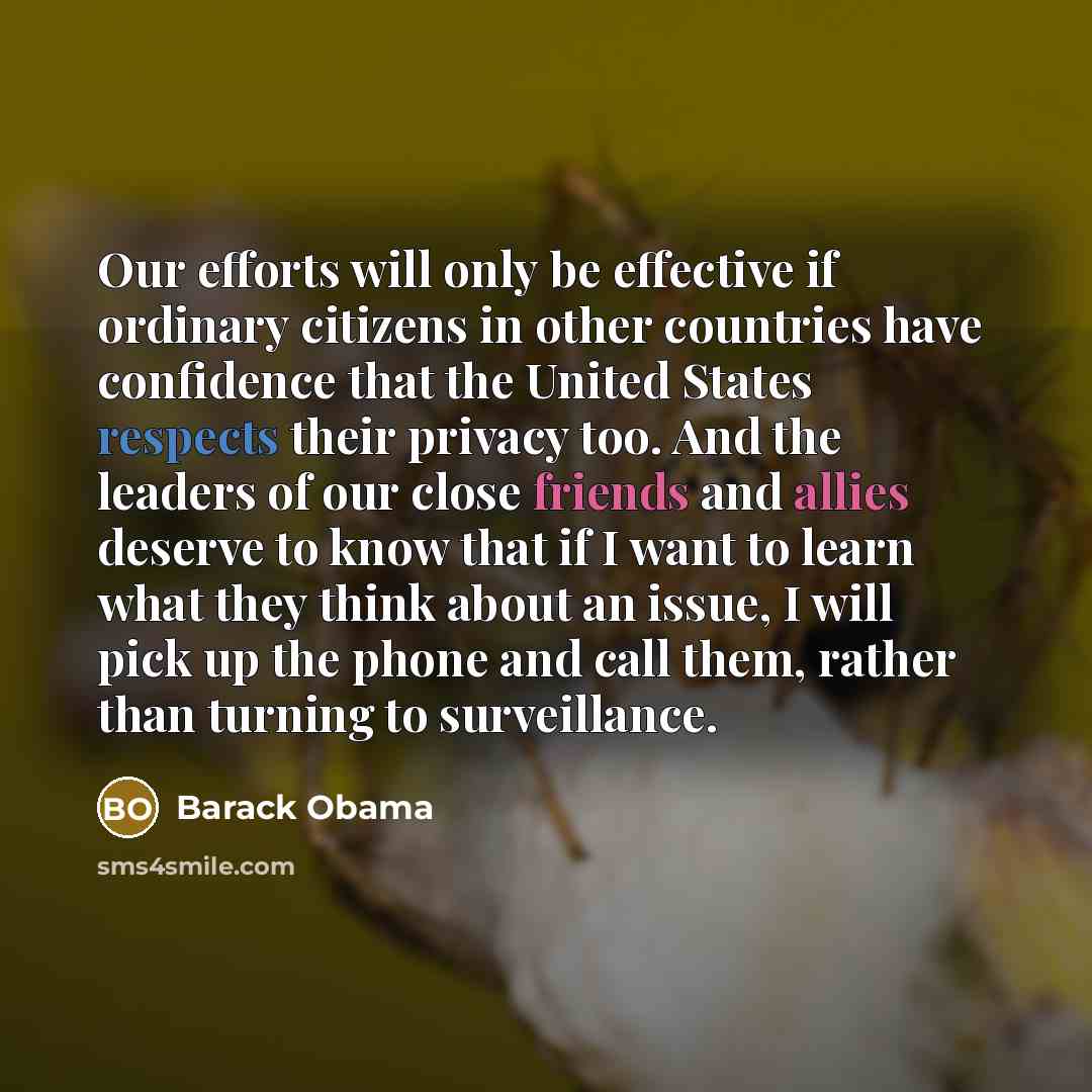 “Our efforts will only be effective if ordinary citizens in other countries have confidence that the United States respects their privacy too. And the leaders of our close friends and allies deserve to know that if I want to learn what they think about an issue, I will pick up the phone and call…” quote by Barack Obama
