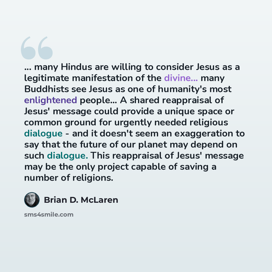 “... many Hindus are willing to consider Jesus as a legitimate manifestation of the divine... many Buddhists see Jesus as one of humanity's most enlightened people… A shared reappraisal of Jesus' message could provide a unique space or common ground for urgently needed religious dialogue - and it…” quote by Brian D. McLaren