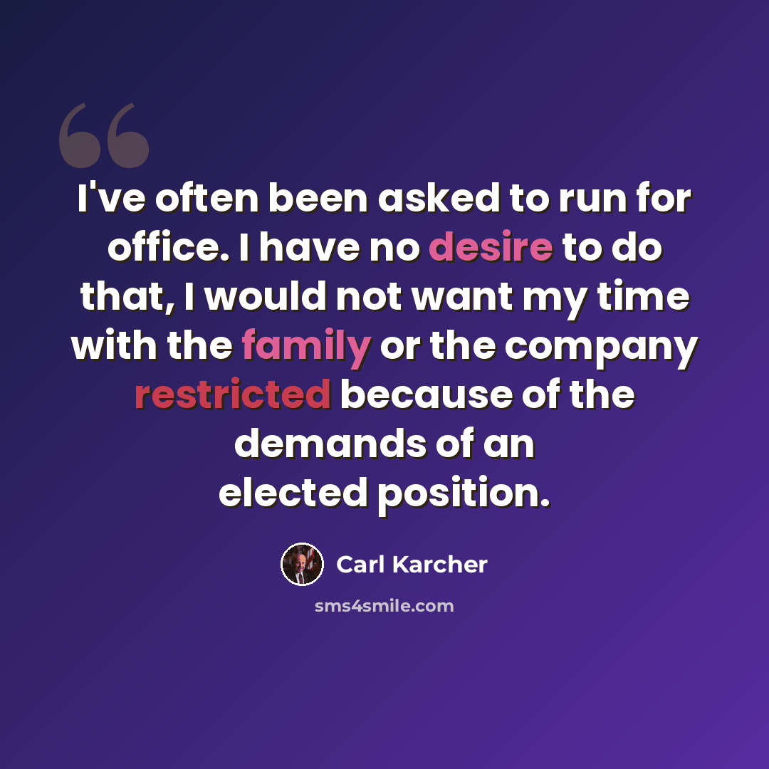 “I've often been asked to run for office. I have no desire to do that, I would not want my time with the family or the company restricted because of the demands of an elected position.” quote by Carl Karcher