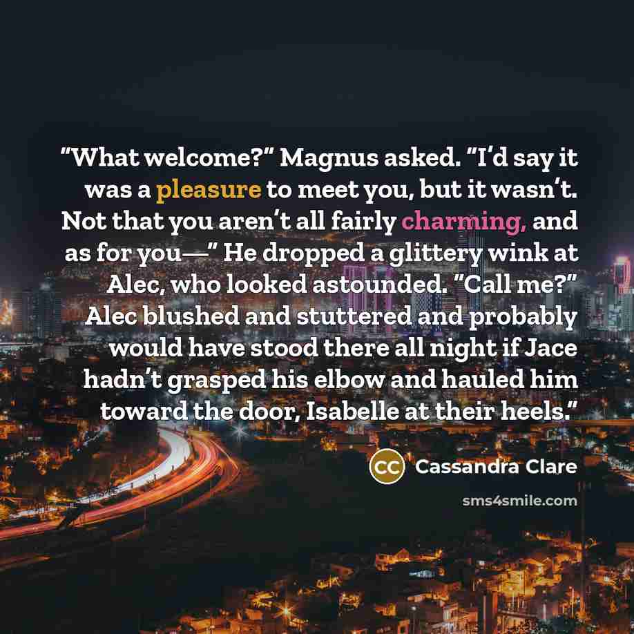 “What welcome?” Magnus asked. “I’d say it was a pleasure to meet you, but it wasn’t. Not that you aren’t all fairly charming, and as for you—” He dropped a glittery wink at Alec, who looked astounded. “Call me?” Alec blushed and stuttered and probably would have stood there all night if Jace hadn’t…” quote by Cassandra Clare