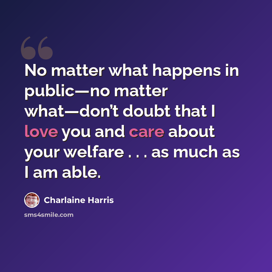 “No matter what happens in public—no matter what—don’t doubt that I love you and care about your welfare . . . as much as I am able.” quote by Charlaine Harris