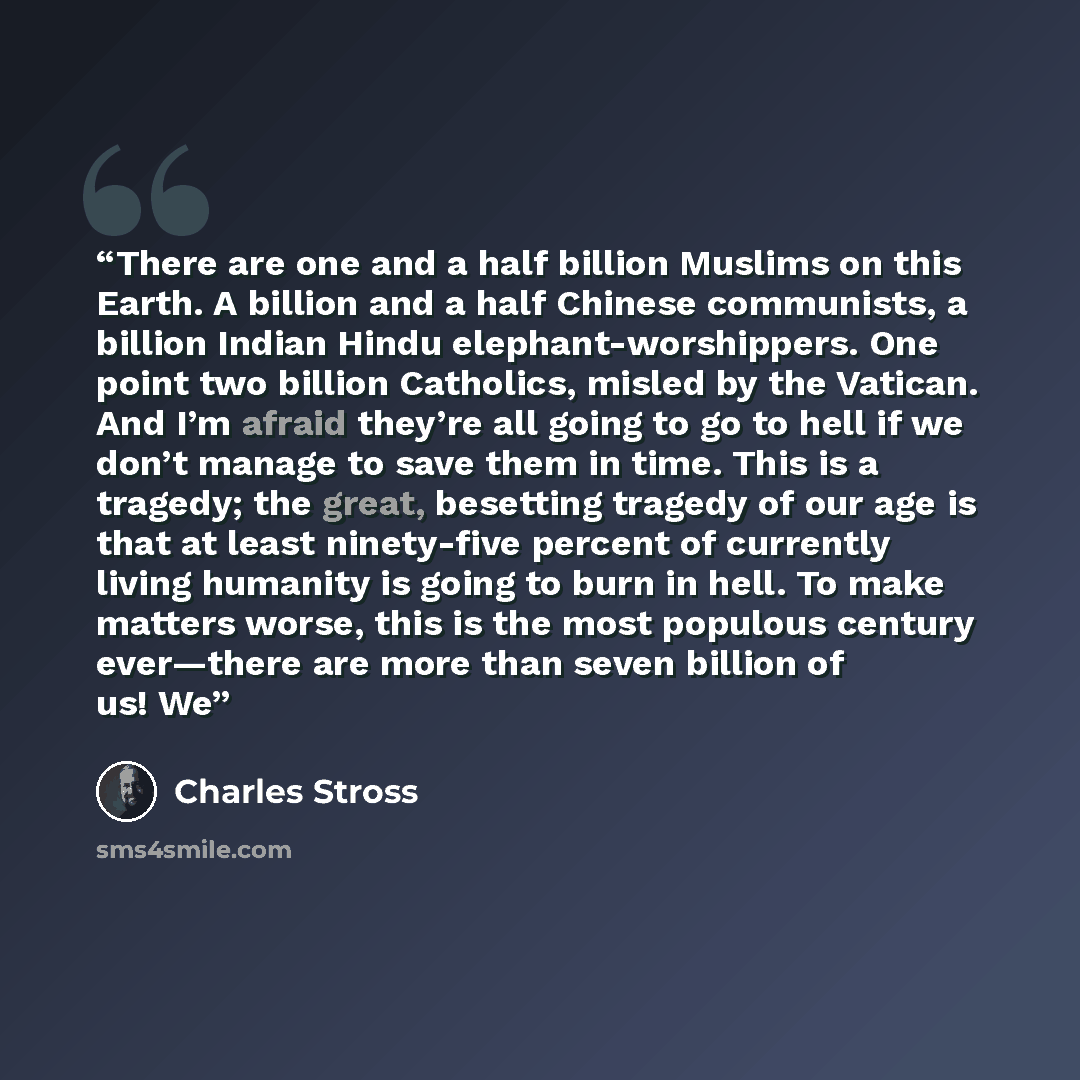“There are one and a half billion Muslims on this Earth. A billion and a half Chinese communists, a billion Indian Hindu elephant-worshippers. One point two billion Catholics, misled by the Vatican. And I’m afraid they’re all going to go to hell if we don’t manage to save them in time. This is a…” quote by Charles Stross