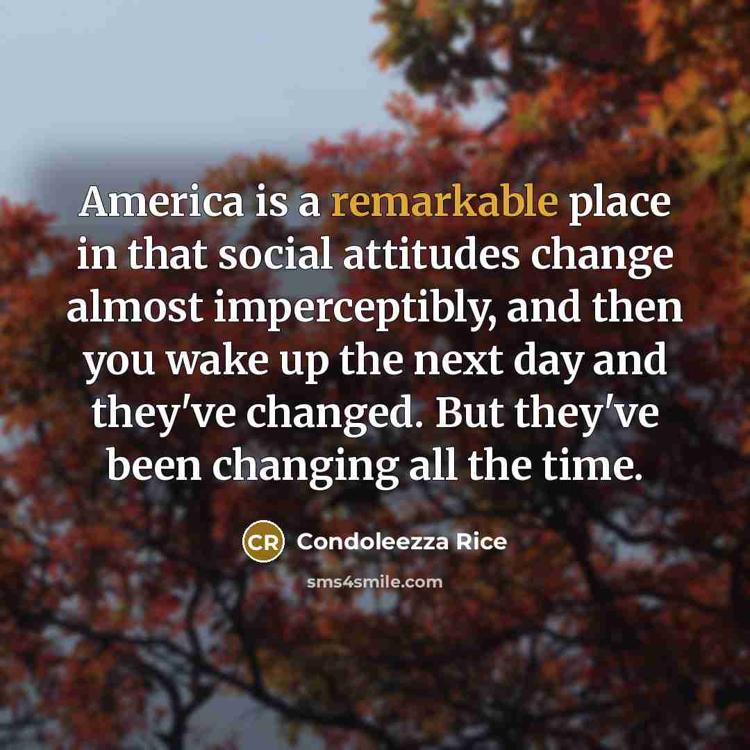 “America is a remarkable place in that social attitudes change almost imperceptibly, and then you wake up the next day and they've changed. But they've been changing all the time.” quote by Condoleezza Rice