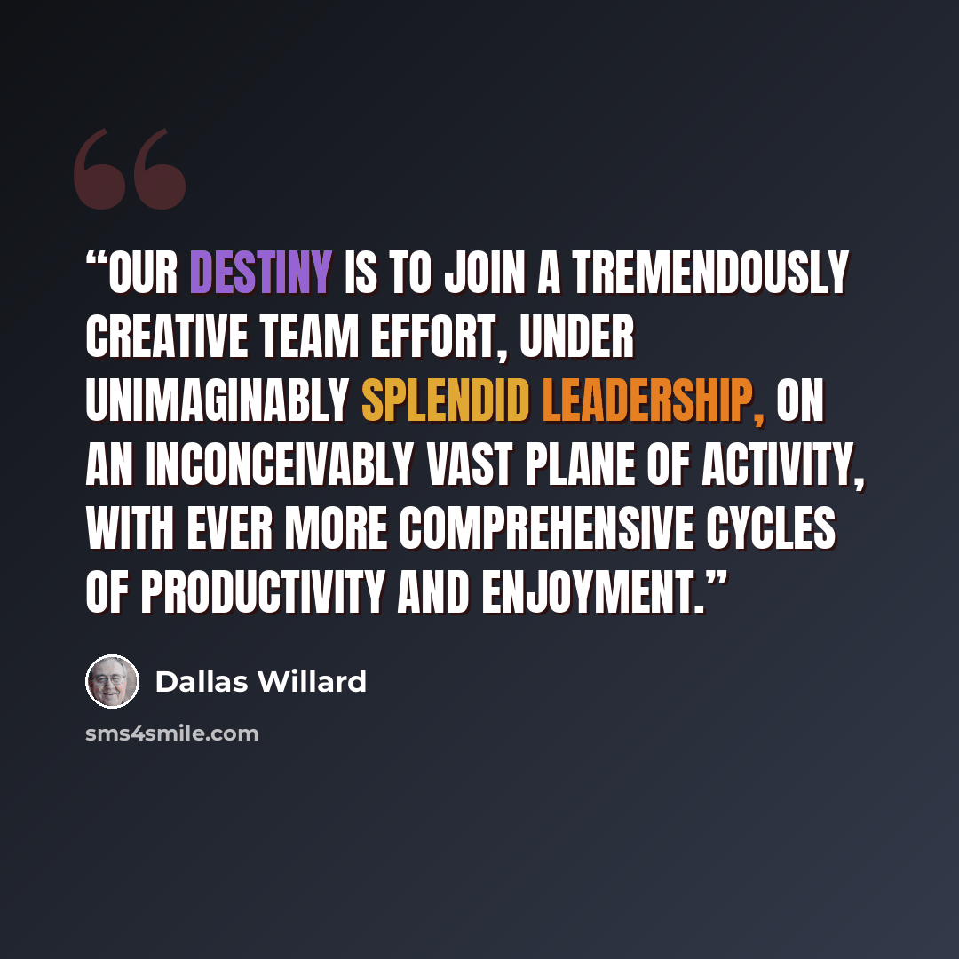 “Our destiny is to join a tremendously creative team effort, under unimaginably splendid leadership, on an inconceivably vast plane of activity, with ever more comprehensive cycles of productivity and enjoyment.” quote by Dallas Willard