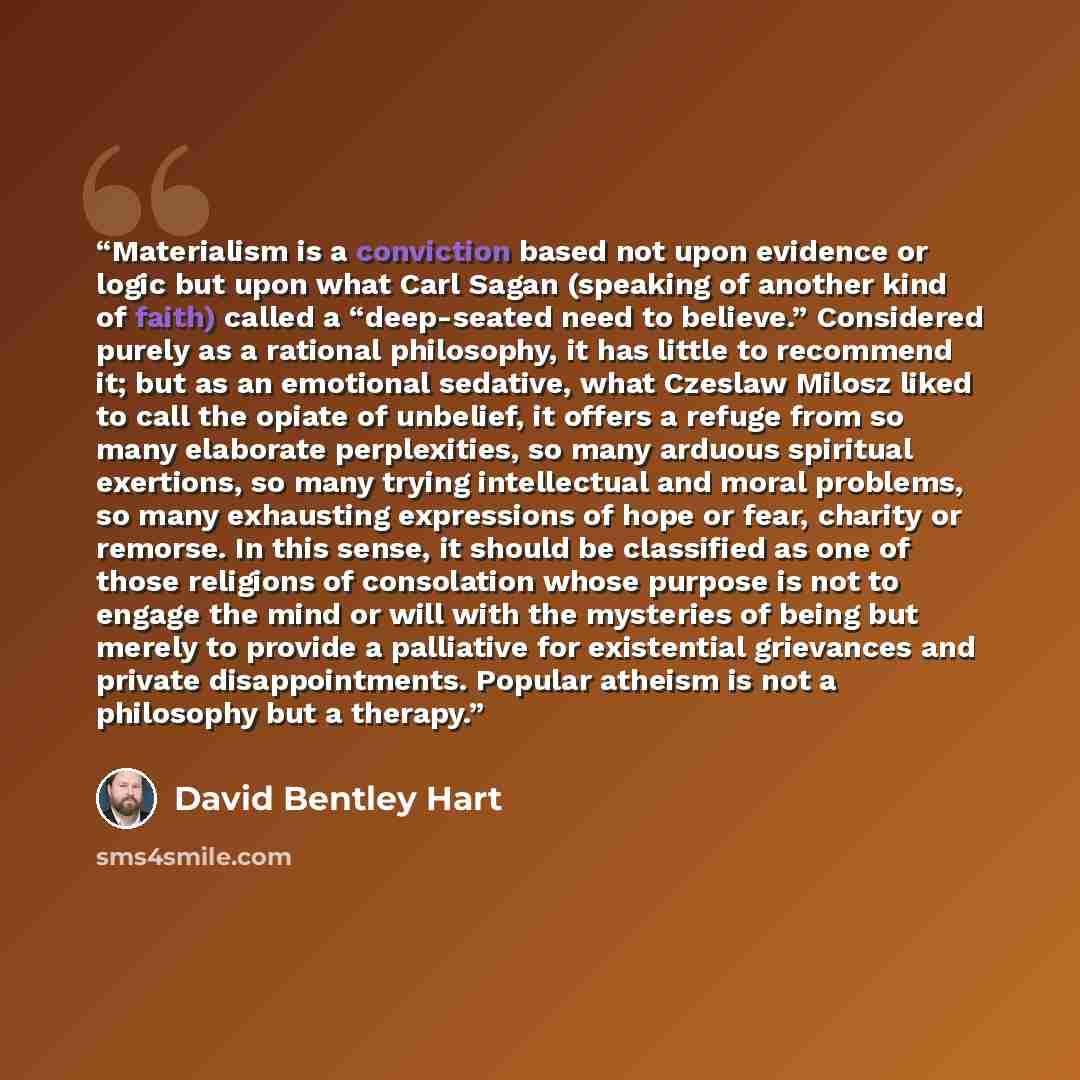 “Materialism is a conviction based not upon evidence or logic but upon what Carl Sagan (speaking of another kind of faith) called a “deep-seated need to believe.” Considered purely as a rational philosophy, it has little to recommend it; but as an emotional sedative, what Czeslaw Milosz liked to…” quote by David Bentley Hart