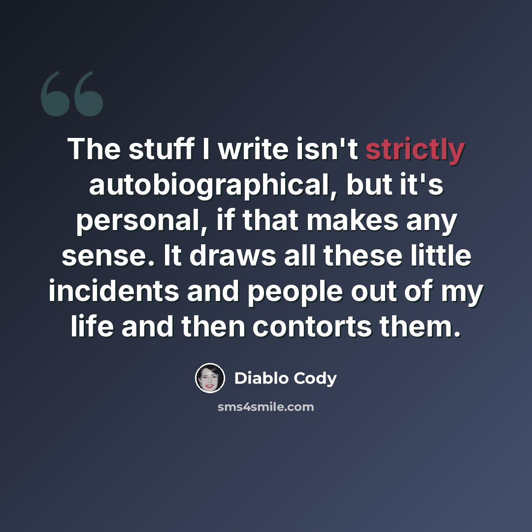 “The stuff I write isn't strictly autobiographical, but it's personal, if that makes any sense. It draws all these little incidents and people out of my life and then contorts them.” quote by Diablo Cody