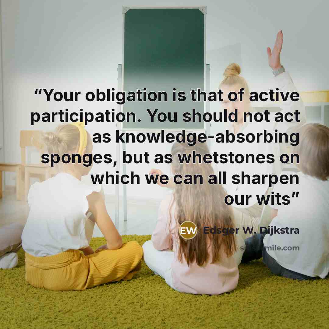 “Your obligation is that of active participation. You should not act as knowledge-absorbing sponges, but as whetstones on which we can all sharpen our wits” quote by Edsger W. Dijkstra