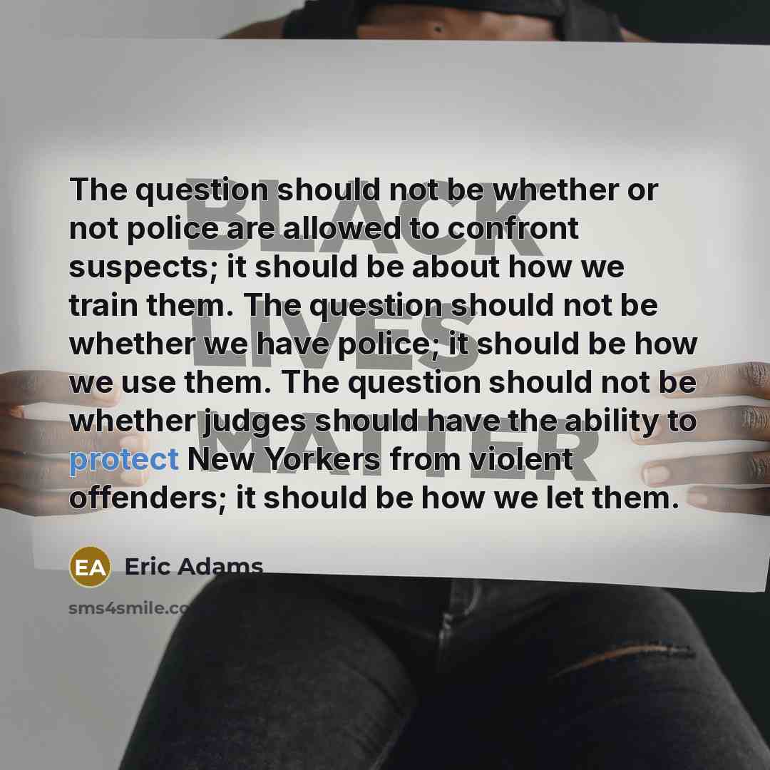 “The question should not be whether or not police are allowed to confront suspects; it should be about how we train them. The question should not be whether we have police; it should be how we use them. The question should not be whether judges should have the ability to protect New Yorkers from…” quote by Eric Adams