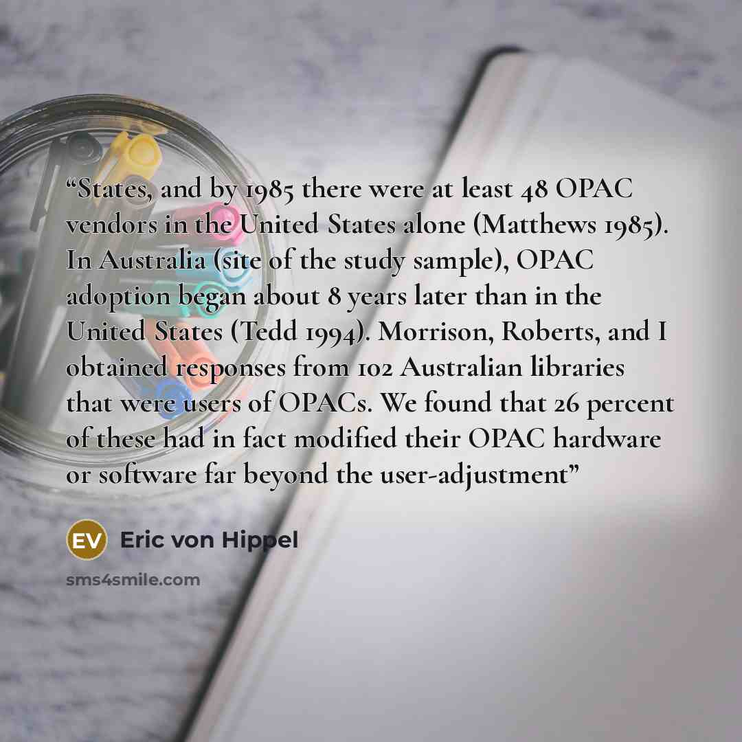 “States, and by 1985 there were at least 48 OPAC vendors in the United States alone (Matthews 1985). In Australia (site of the study sample), OPAC adoption began about 8 years later than in the United States (Tedd 1994). Morrison, Roberts, and I obtained responses from 102 Australian libraries that…” quote by Eric von Hippel