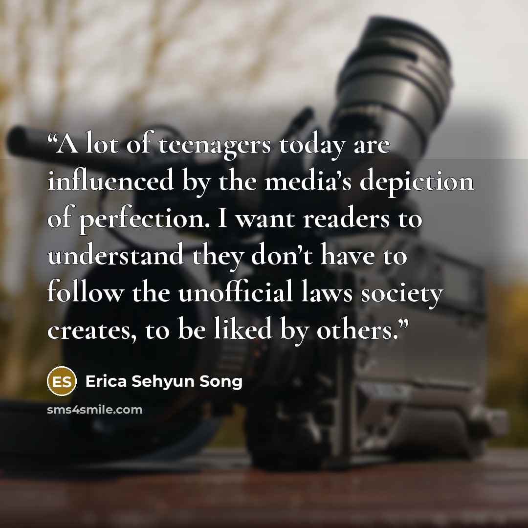 “A lot of teenagers today are influenced by the media’s depiction of perfection. I want readers to understand they don’t have to follow the unofficial laws society creates, to be liked by others.” quote by Erica Sehyun Song