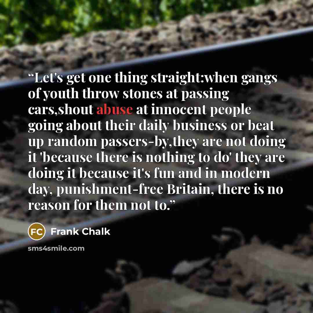 “Let's get one thing straight:when gangs of youth throw stones at passing cars,shout abuse at innocent people going about their daily business or beat up random passers-by,they are not doing it 'because there is nothing to do' they are doing it because it's fun and in modern day, punishment-free…” quote by Frank Chalk