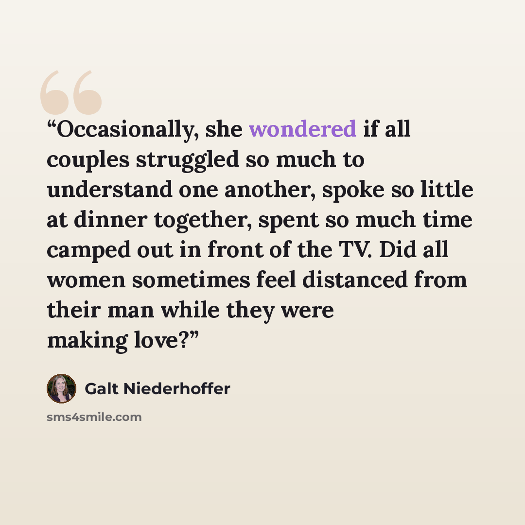 “Occasionally, she wondered if all couples struggled so much to understand one another, spoke so little at dinner together, spent so much time camped out in front of the TV. Did all women sometimes feel distanced from their man while they were making love?” quote by Galt Niederhoffer