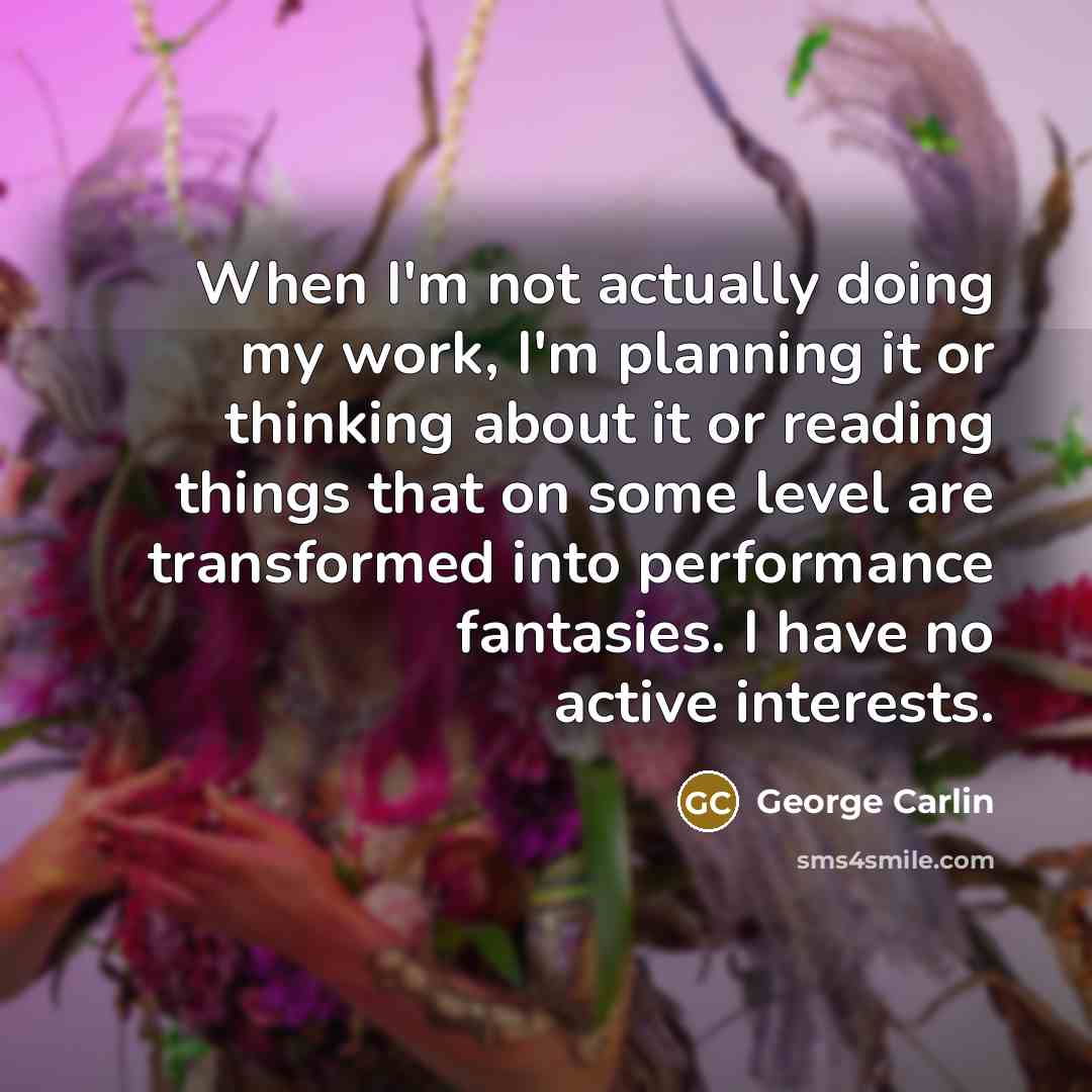 “When I'm not actually doing my work, I'm planning it or thinking about it or reading things that on some level are transformed into performance fantasies. I have no active interests.” quote by George Carlin