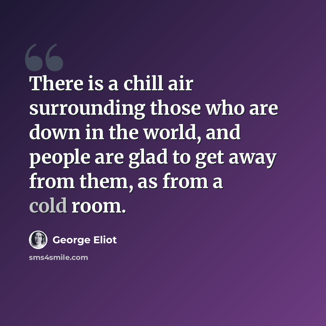 “There is a chill air surrounding those who are down in the world, and people are glad to get away from them, as from a cold room.” quote by George Eliot