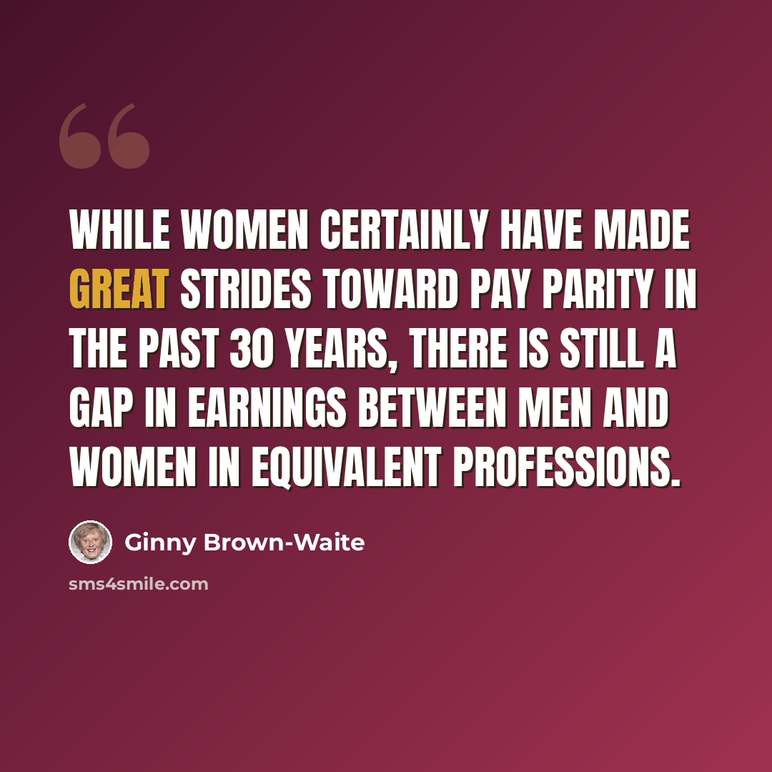 “While women certainly have made great strides toward pay parity in the past 30 years, there is still a gap in earnings between men and women in equivalent professions.” quote by Ginny Brown-Waite