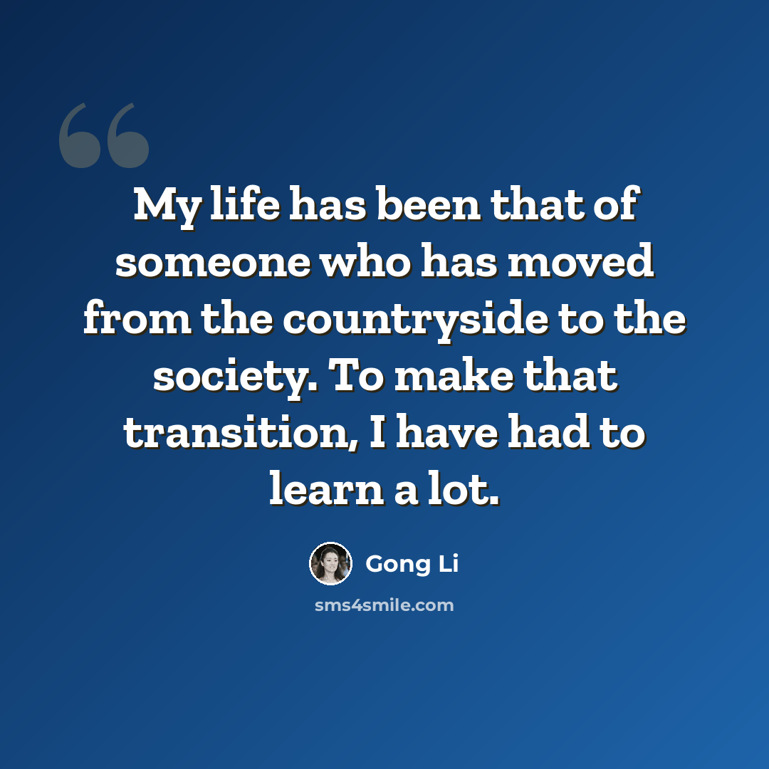 “My life has been that of someone who has moved from the countryside to the society. To make that transition, I have had to learn a lot.” quote by Gong Li