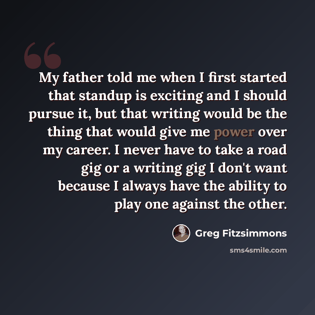 “My father told me when I first started that standup is exciting and I should pursue it, but that writing would be the thing that would give me power over my career. I never have to take a road gig or a writing gig I don't want because I always have the ability to play one against the other.” quote by Greg Fitzsimmons