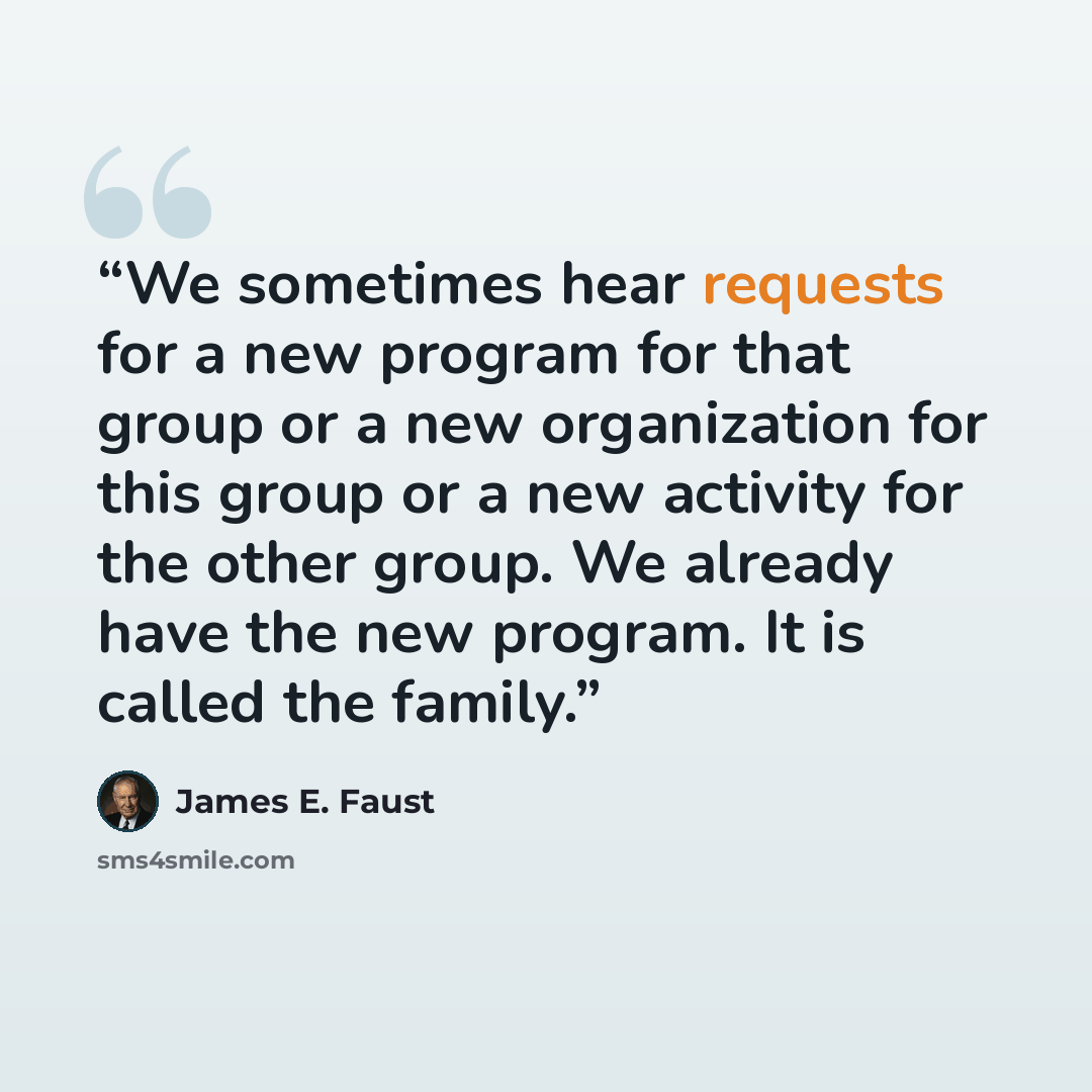 “We sometimes hear requests for a new program for that group or a new organization for this group or a new activity for the other group. We already have the new program. It is called the family.” quote by James E. Faust