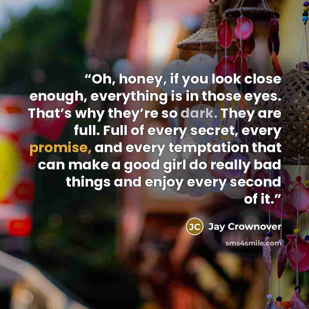 “Oh, honey, if you look close enough, everything is in those eyes. That’s why they’re so dark. They are full. Full of every secret, every promise, and every temptation that can make a good girl do really bad things and enjoy every second of it.” quote by Jay Crownover
