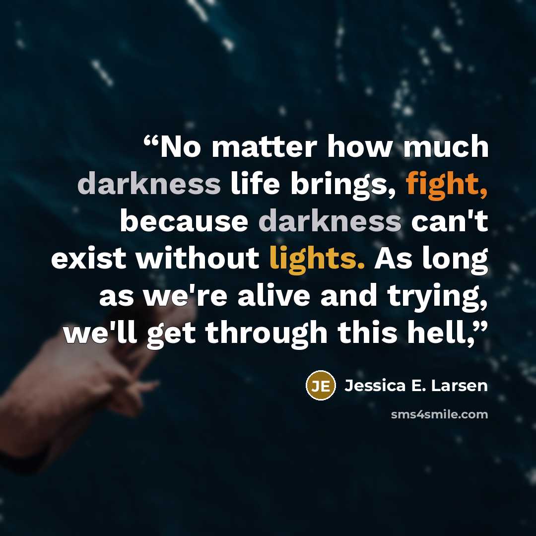 “No matter how much darkness life brings, fight, because darkness can't exist without lights. As long as we're alive and trying, we'll get through this hell,” quote by Jessica E. Larsen