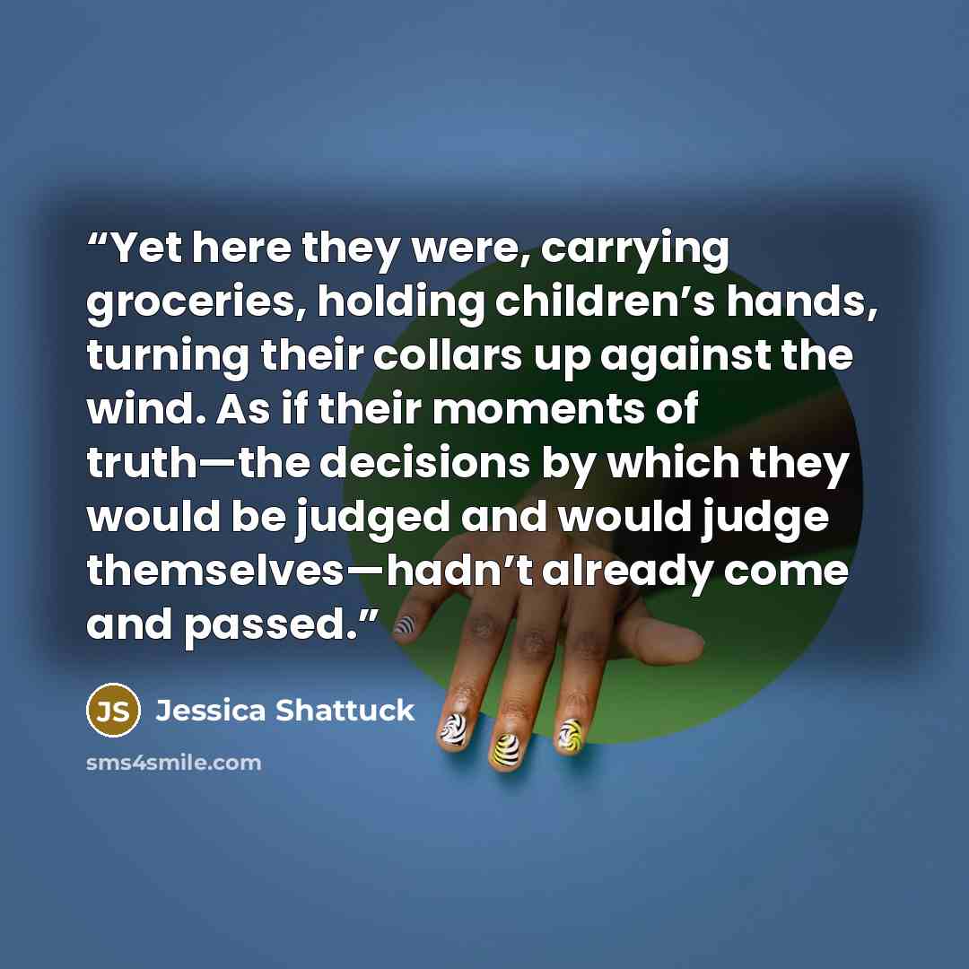 “Yet here they were, carrying groceries, holding children’s hands, turning their collars up against the wind. As if their moments of truth—the decisions by which they would be judged and would judge themselves—hadn’t already come and passed.” quote by Jessica Shattuck