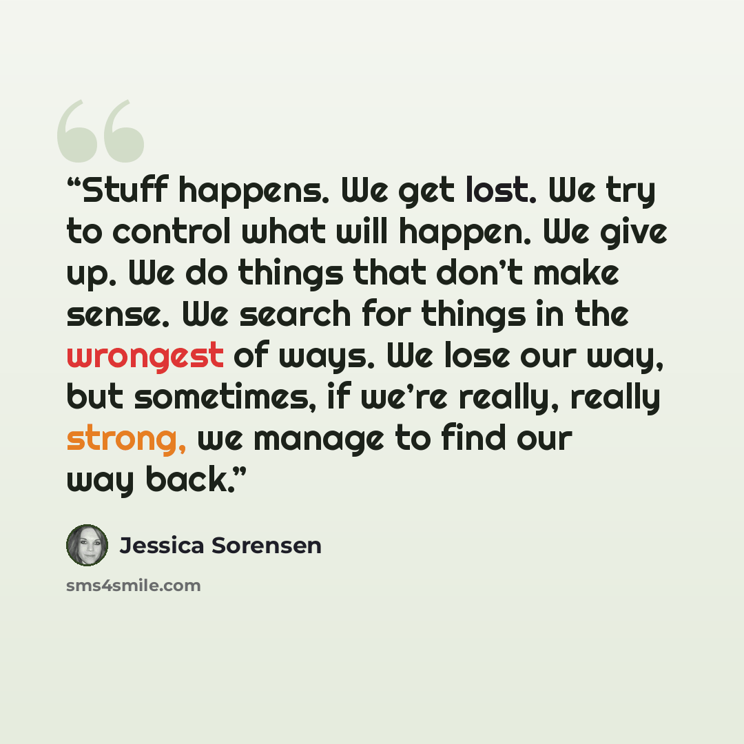 “Stuff happens. We get lost. We try to control what will happen. We give up. We do things that don’t make sense. We search for things in the wrongest of ways. We lose our way, but sometimes, if we’re really, really strong, we manage to find our way back.” quote by Jessica Sorensen