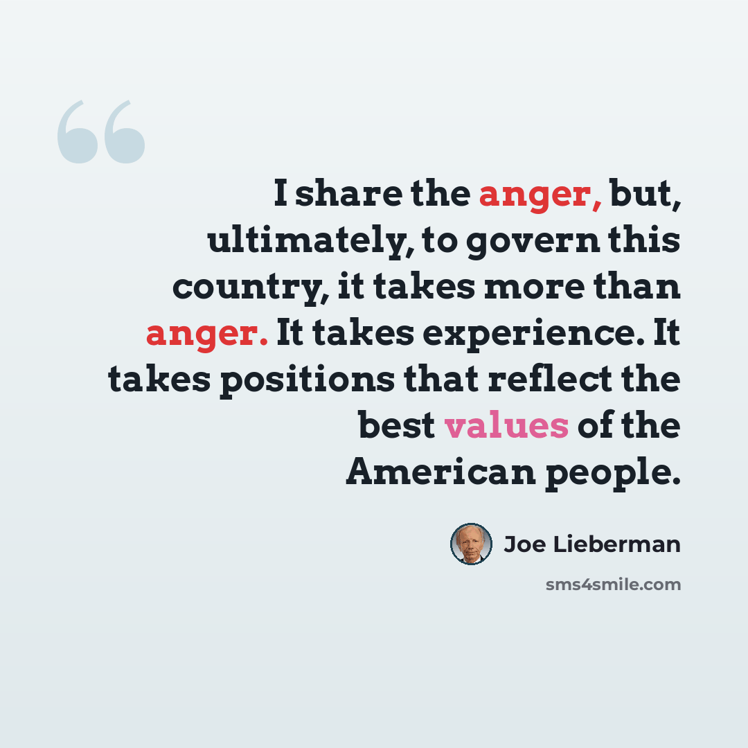 “I share the anger, but, ultimately, to govern this country, it takes more than anger. It takes experience. It takes positions that reflect the best values of the American people.” quote by Joe Lieberman