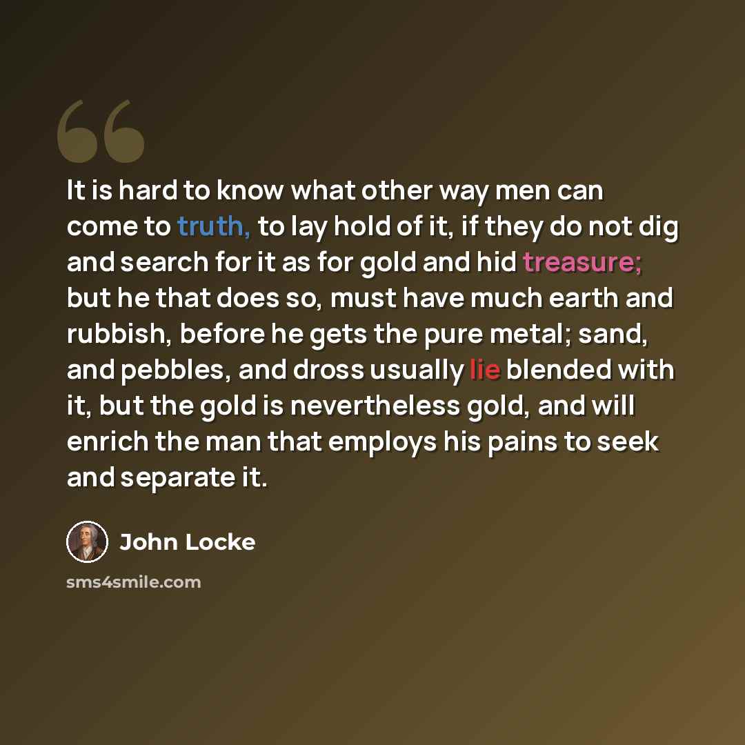 “It is hard to know what other way men can come to truth, to lay hold of it, if they do not dig and search for it as for gold and hid treasure; but he that does so, must have much earth and rubbish, before he gets the pure metal; sand, and pebbles, and dross usually lie blended with it, but the…” quote by John Locke