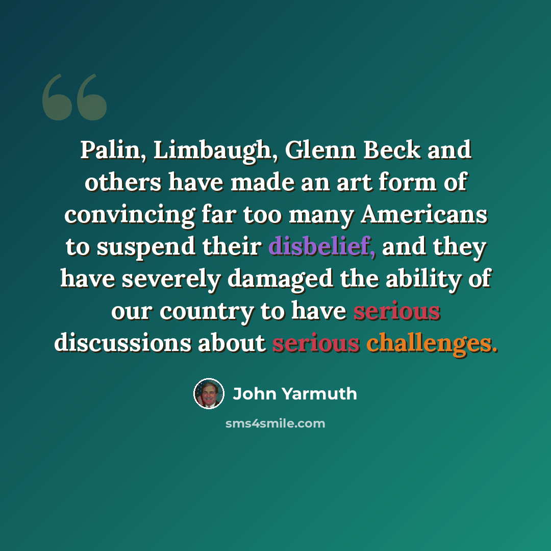 “Palin, Limbaugh, Glenn Beck and others have made an art form of convincing far too many Americans to suspend their disbelief, and they have severely damaged the ability of our country to have serious discussions about serious challenges.” quote by John Yarmuth