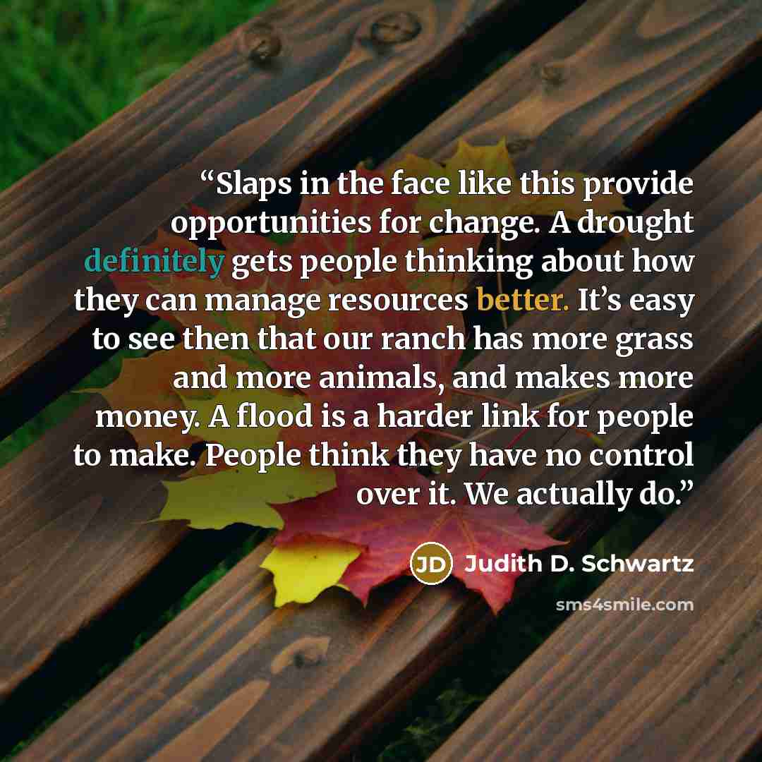 “Slaps in the face like this provide opportunities for change. A drought definitely gets people thinking about how they can manage resources better. It’s easy to see then that our ranch has more grass and more animals, and makes more money. A flood is a harder link for people to make. People think…” quote by Judith D. Schwartz