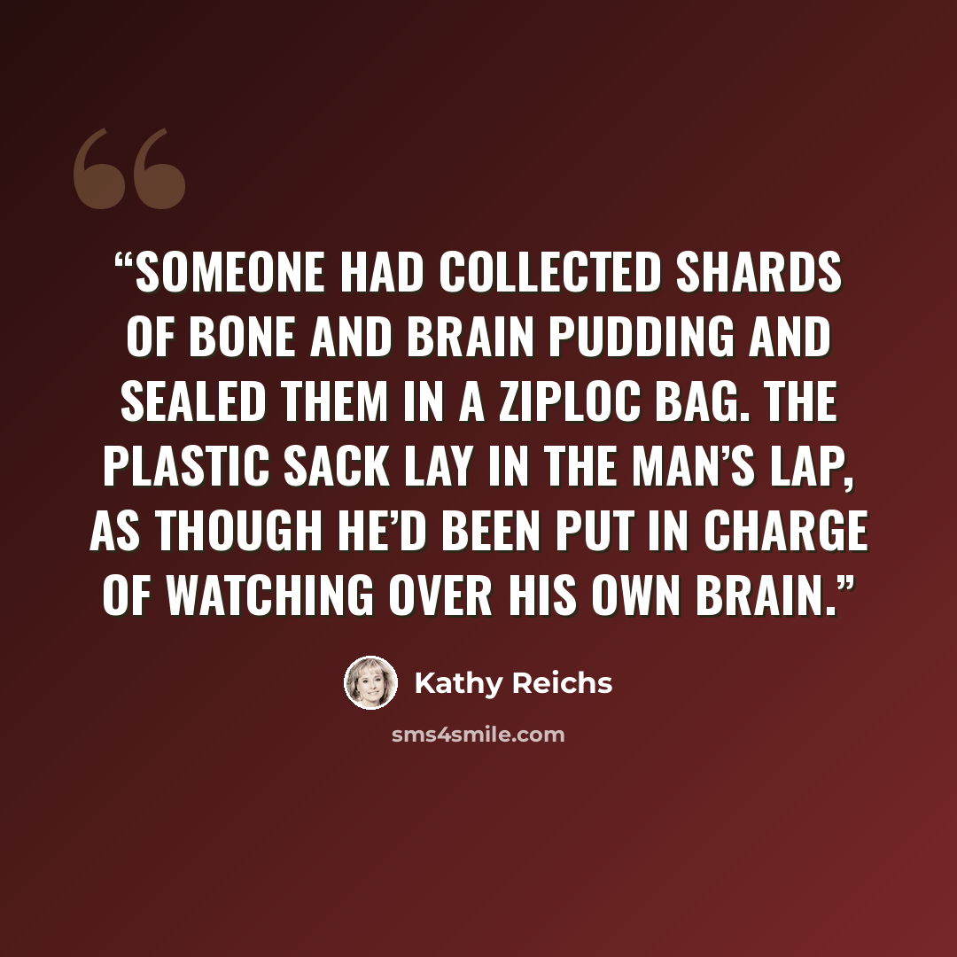 “Someone had collected shards of bone and brain pudding and sealed them in a Ziploc bag. The plastic sack lay in the man’s lap, as though he’d been put in charge of watching over his own brain.” quote by Kathy Reichs