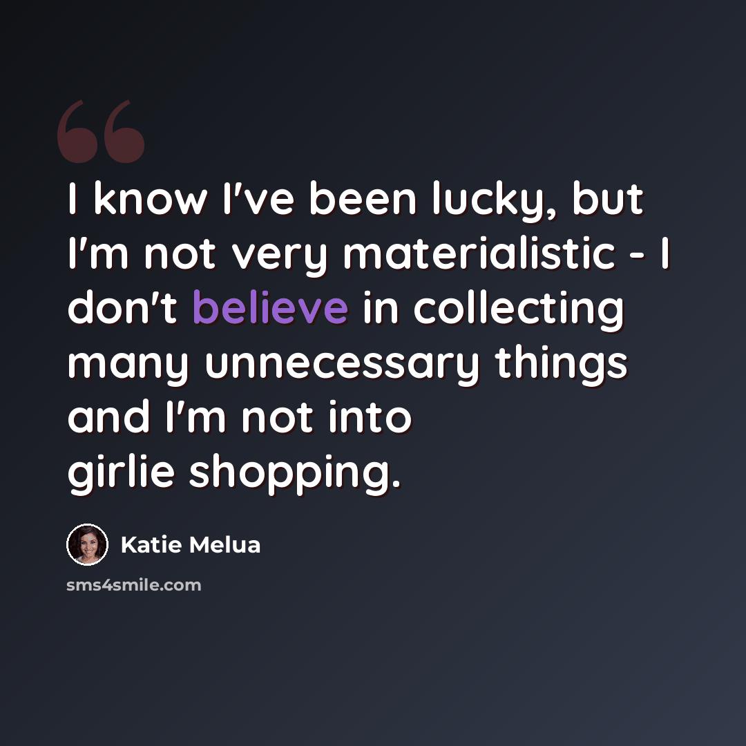 “I know I've been lucky, but I'm not very materialistic - I don't believe in collecting many unnecessary things and I'm not into girlie shopping.” quote by Katie Melua