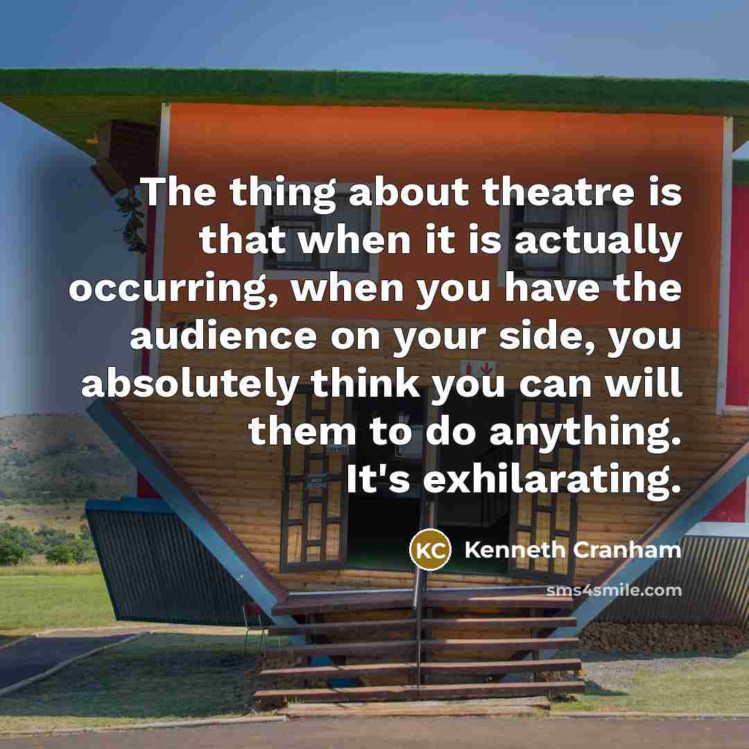 “The thing about theatre is that when it is actually occurring, when you have the audience on your side, you absolutely think you can will them to do anything. It's exhilarating.” quote by Kenneth Cranham