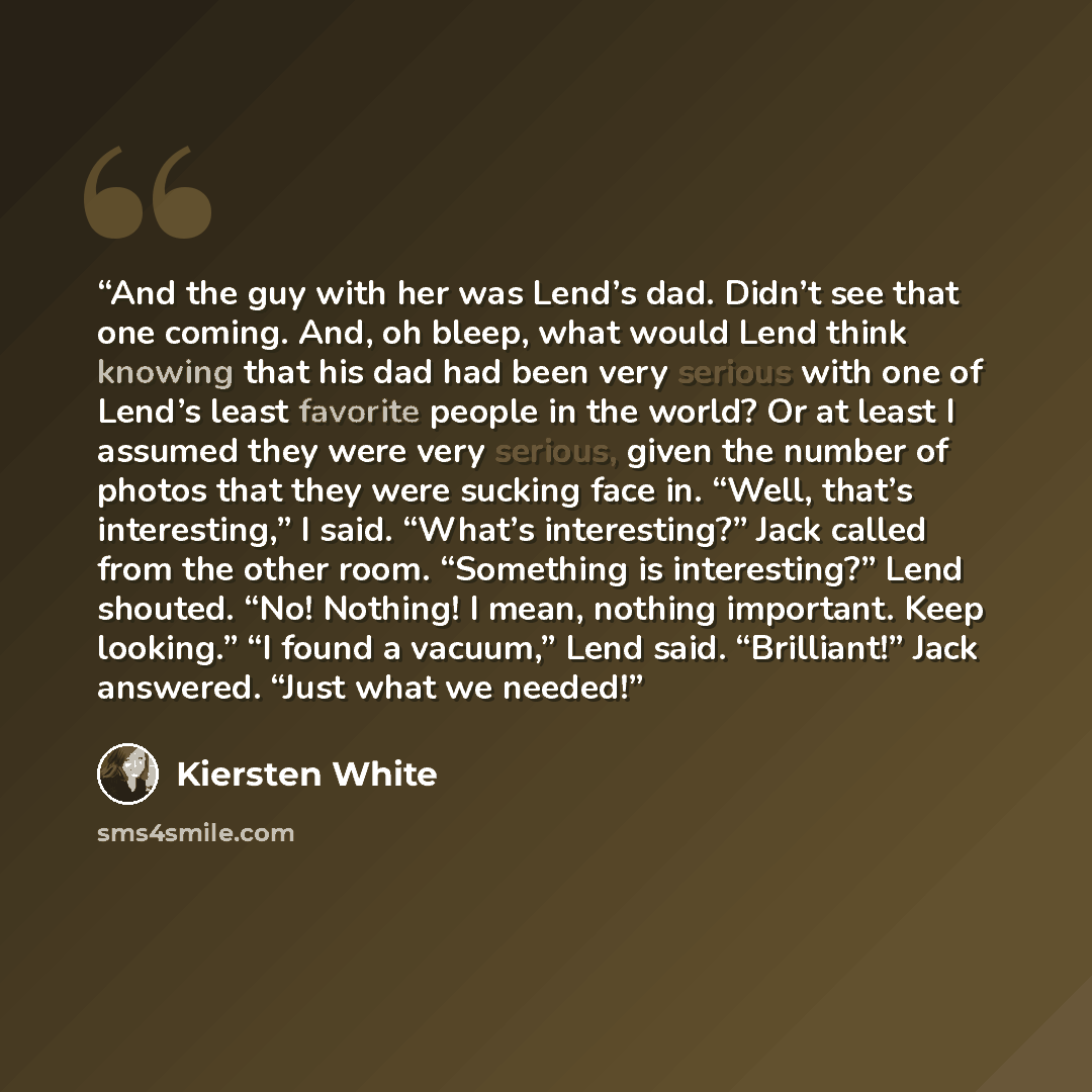 “And the guy with her was Lend’s dad. Didn’t see that one coming. And, oh bleep, what would Lend think knowing that his dad had been very serious with one of Lend’s least favorite people in the world? Or at least I assumed they were very serious, given the number of photos that they were sucking…” quote by Kiersten White