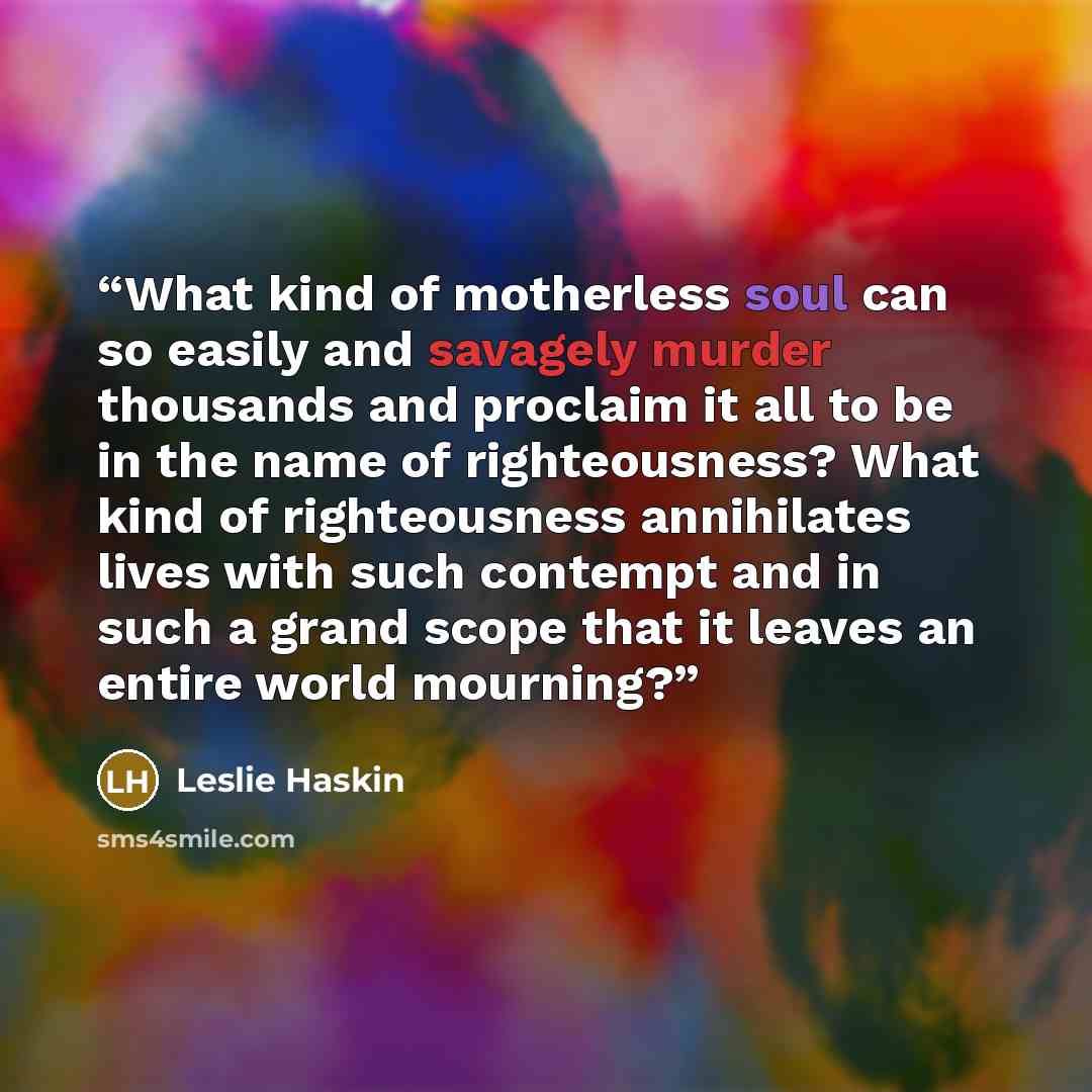 “What kind of motherless soul can so easily and savagely murder thousands and proclaim it all to be in the name of righteousness? What kind of righteousness annihilates lives with such contempt and in such a grand scope that it leaves an entire world mourning?” quote by Leslie Haskin