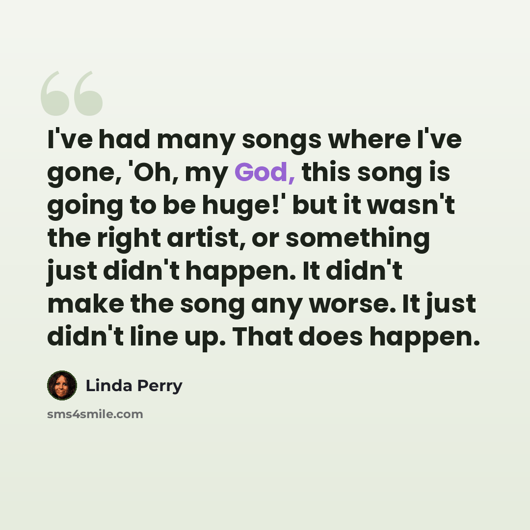 “I've had many songs where I've gone, 'Oh, my God, this song is going to be huge!' but it wasn't the right artist, or something just didn't happen. It didn't make the song any worse. It just didn't line up. That does happen.” quote by Linda Perry