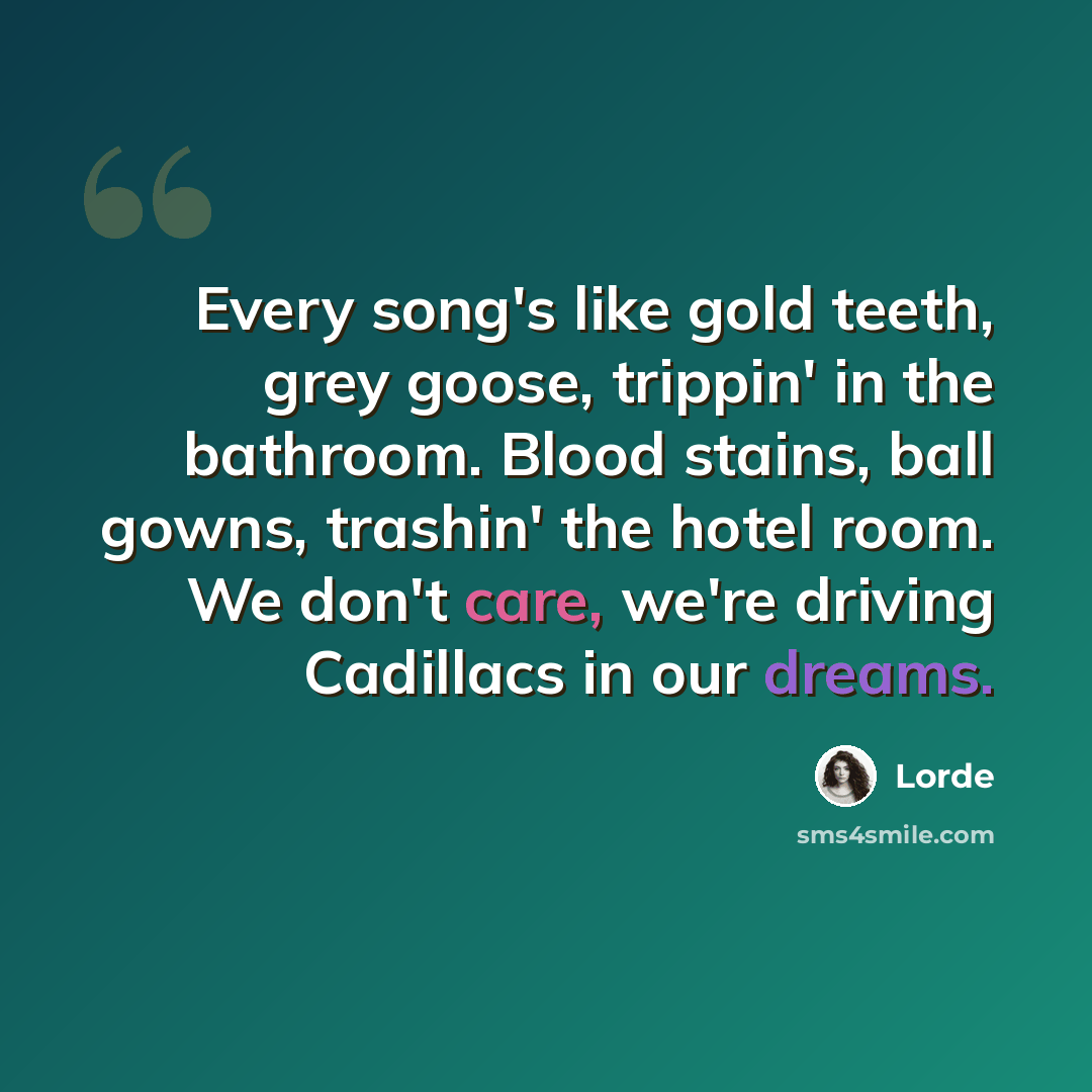 “Every song's like gold teeth, grey goose, trippin' in the bathroom. Blood stains, ball gowns, trashin' the hotel room. We don't care, we're driving Cadillacs in our dreams.” quote by Lorde