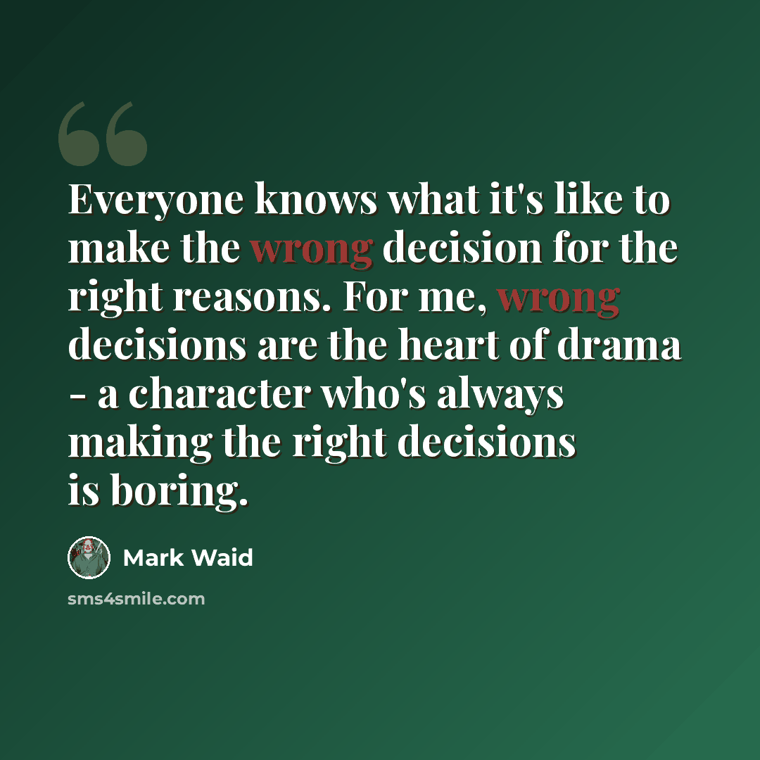 “Everyone knows what it's like to make the wrong decision for the right reasons. For me, wrong decisions are the heart of drama - a character who's always making the right decisions is boring.” quote by Mark Waid