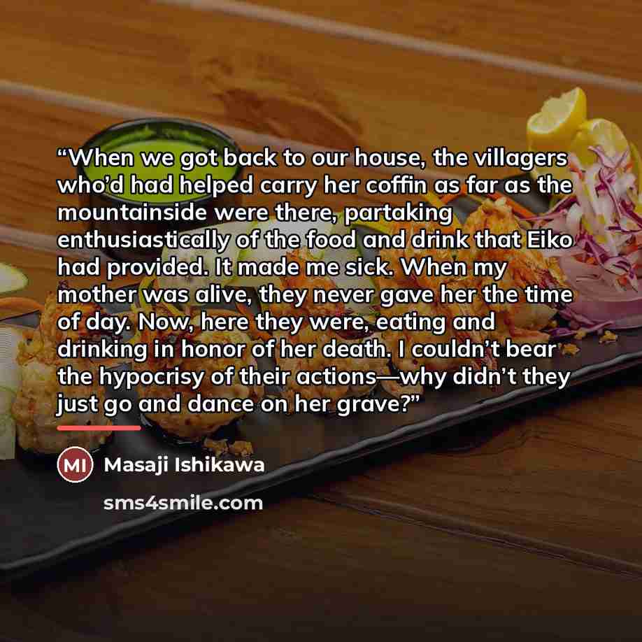 “When we got back to our house, the villagers who’d had helped carry her coffin as far as the mountainside were there, partaking enthusiastically of the food and drink that Eiko had provided. It made me sick. When my mother was alive, they never gave her the time of day. Now, here they were, eating…” quote by Masaji Ishikawa